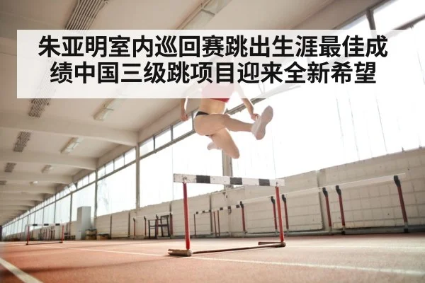 朱亚明室内巡回赛跳出生涯最佳成绩中国三级跳项目迎来全新希望